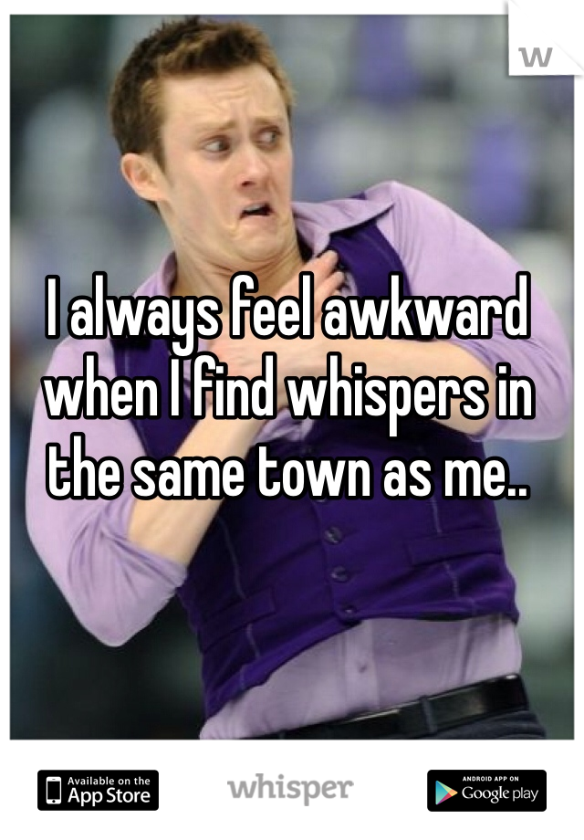 I always feel awkward when I find whispers in the same town as me.. 