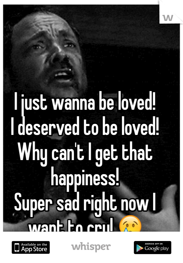 I just wanna be loved! 
I deserved to be loved! 
Why can't I get that happiness! 
Super sad right now I want to cry! 😢