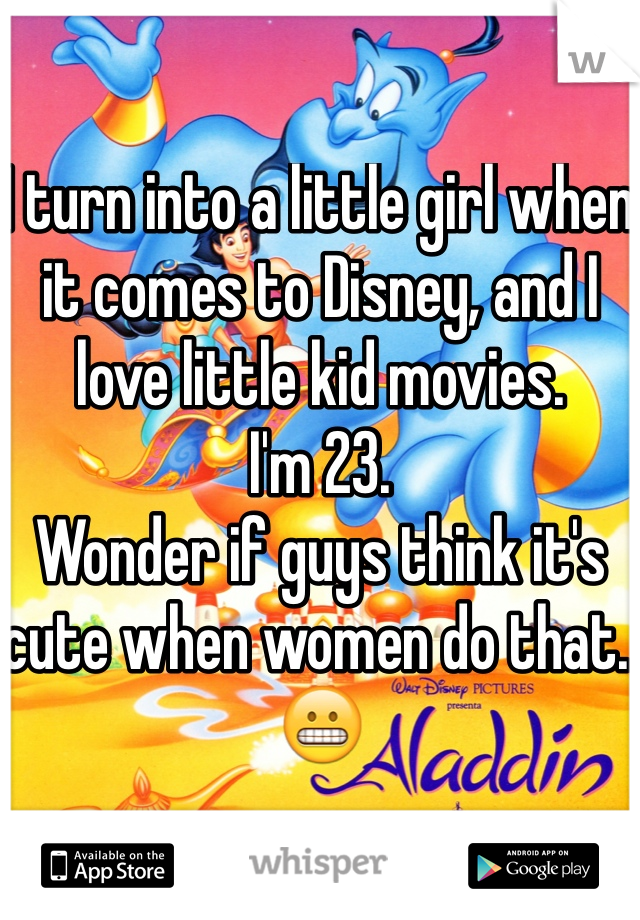 I turn into a little girl when it comes to Disney, and I love little kid movies. 
I'm 23. 
Wonder if guys think it's cute when women do that. 
😬
