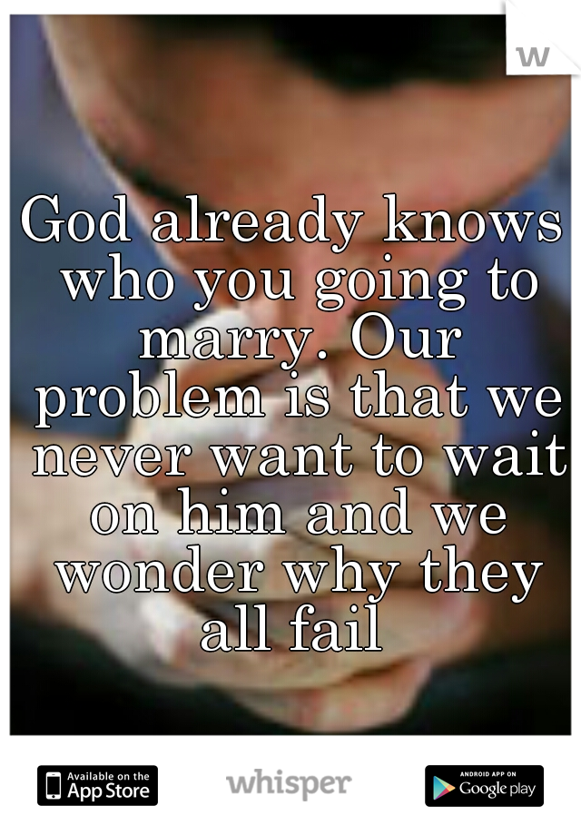 God already knows who you going to marry. Our problem is that we never want to wait on him and we wonder why they all fail 