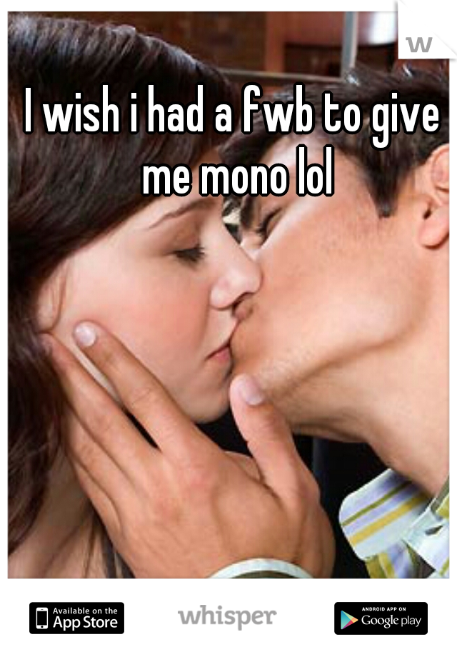 I wish i had a fwb to give me mono lol