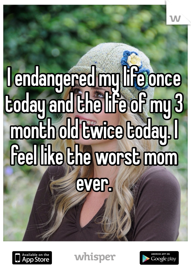 I endangered my life once today and the life of my 3 month old twice today. I feel like the worst mom ever. 