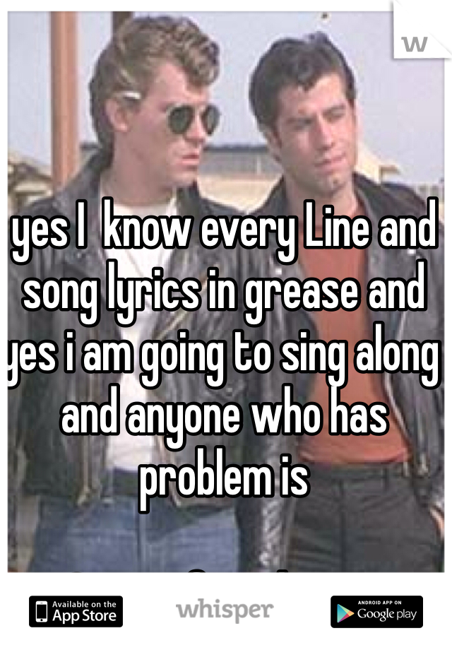 yes I  know every Line and song lyrics in grease and yes i am going to sing along and anyone who has problem is

Cruisin for a brusin