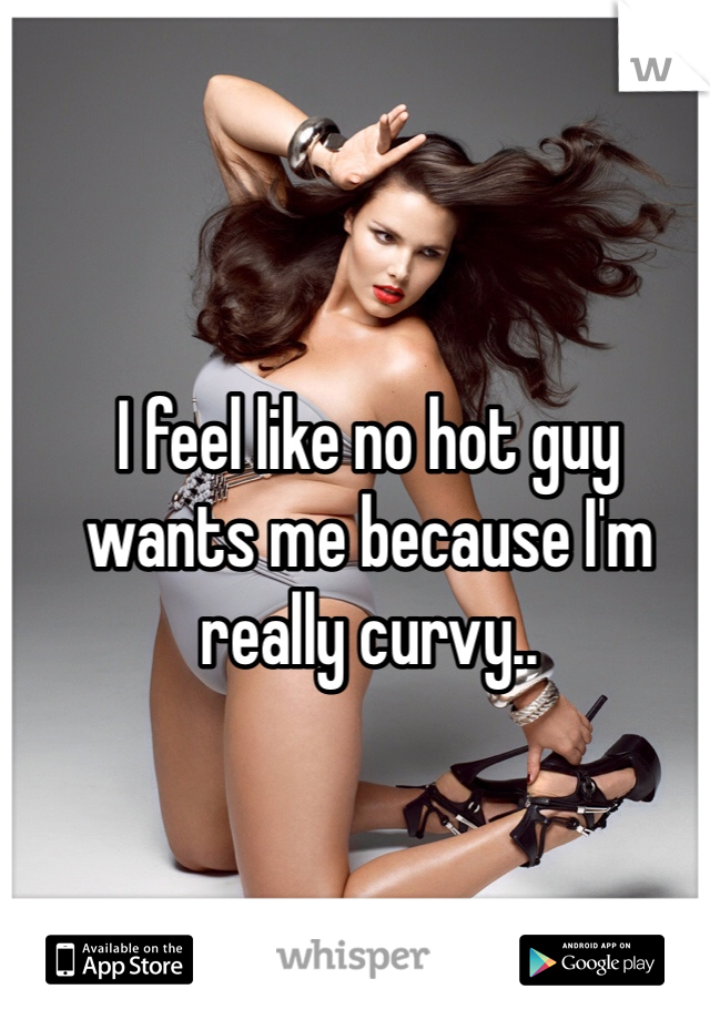 I feel like no hot guy 
wants me because I'm 
really curvy..