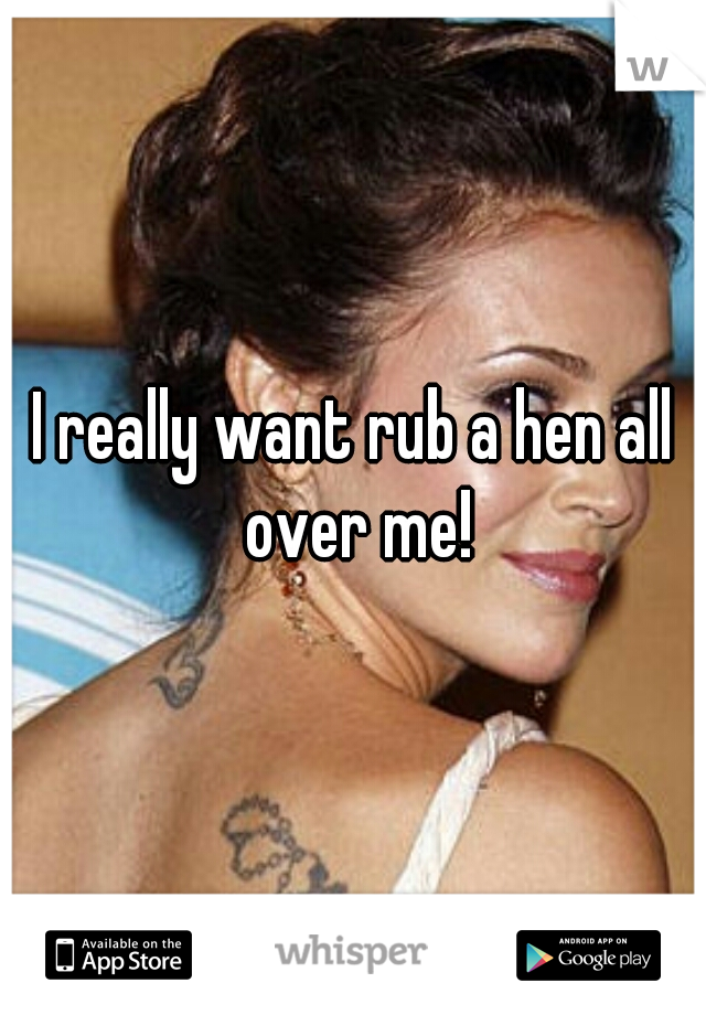 I really want rub a hen all over me!