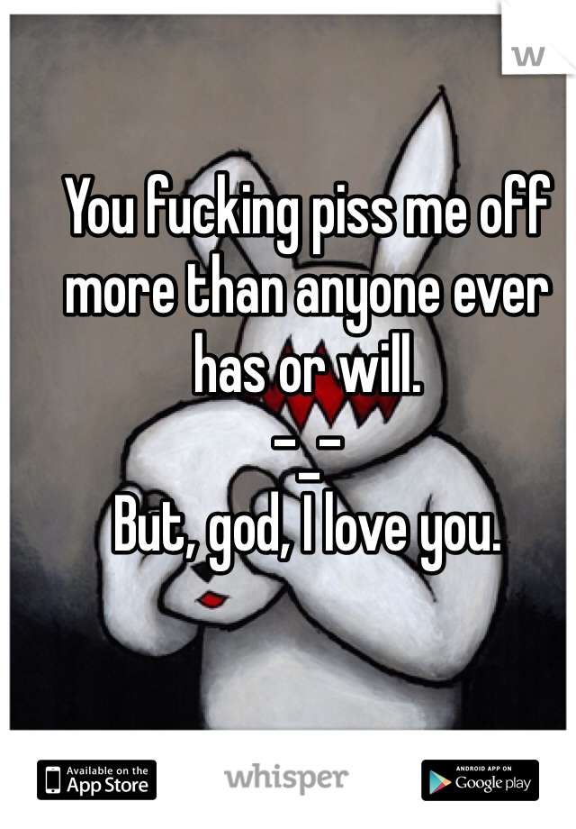 You fucking piss me off more than anyone ever has or will.
-_-
But, god, I love you.
