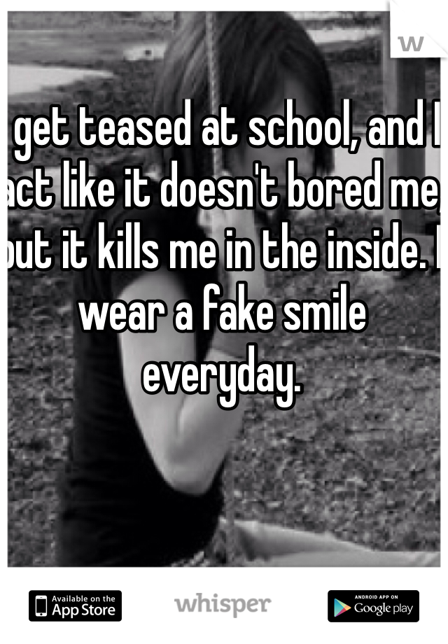 I get teased at school, and I act like it doesn't bored me, but it kills me in the inside. I wear a fake smile everyday. 