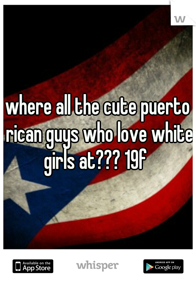 where all the cute puerto rican guys who love white girls at??? 19f  