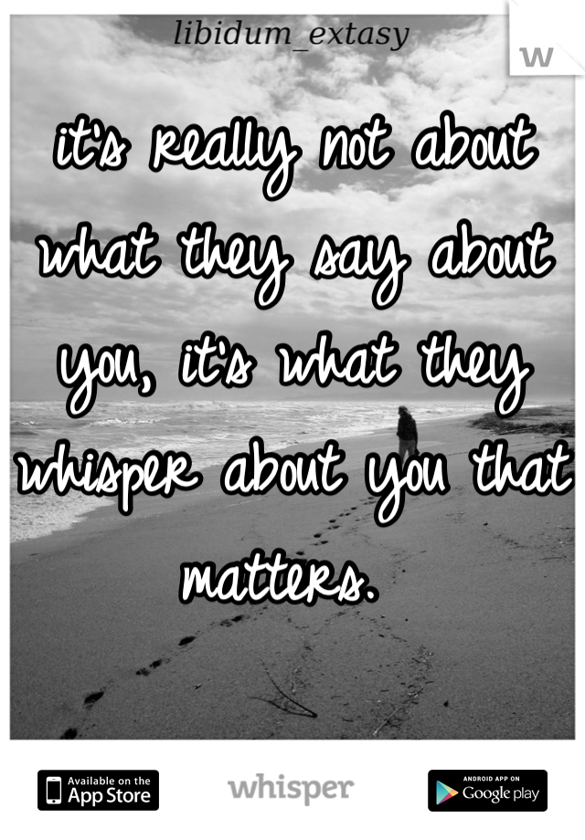 it's really not about what they say about you, it's what they whisper about you that matters. 