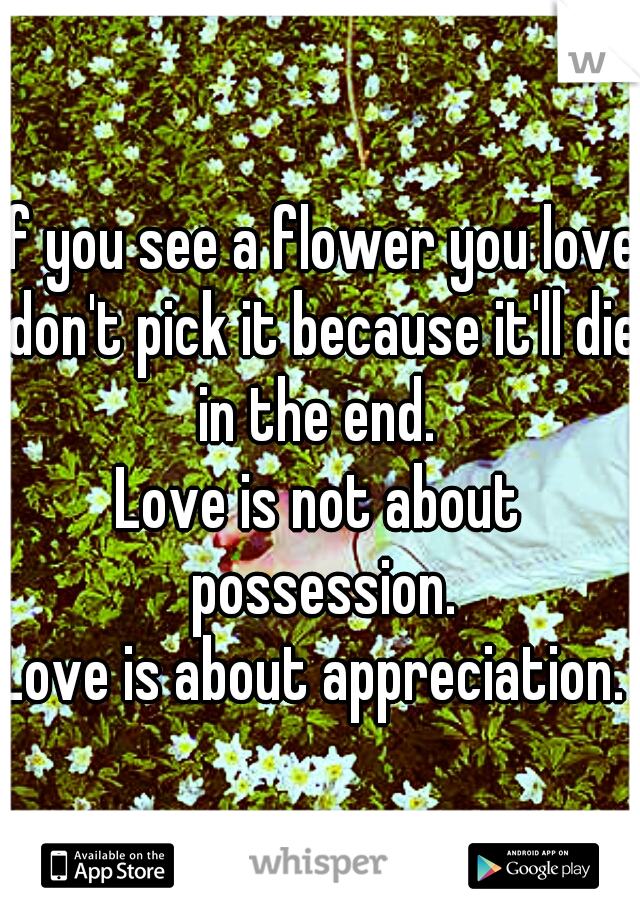 If you see a flower you love don't pick it because it'll die in the end. 
Love is not about possession.
Love is about appreciation. 