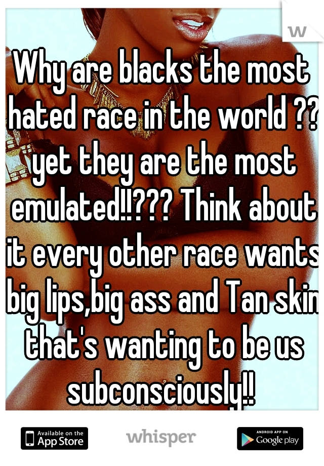 Why are blacks the most hated race in the world ?? yet they are the most emulated!!??? Think about it every other race wants big lips,big ass and Tan skin that's wanting to be us subconsciously!! 