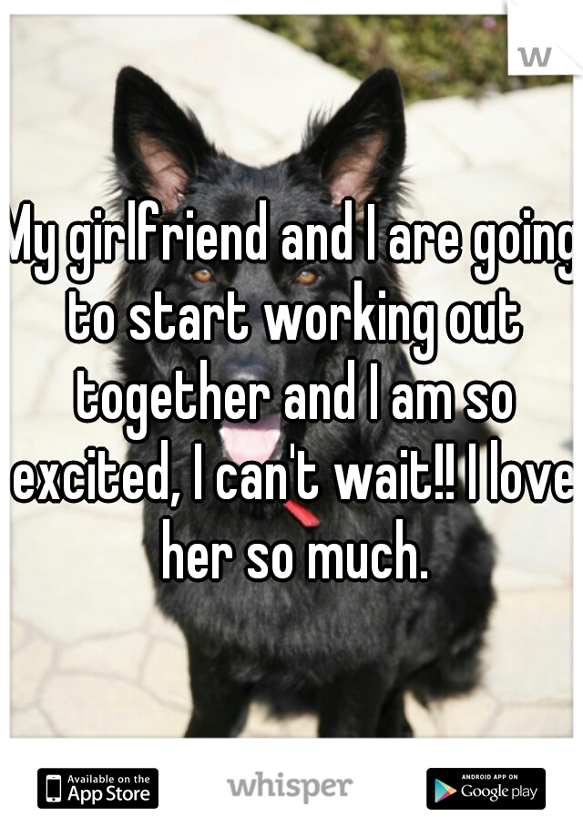 My girlfriend and I are going to start working out together and I am so excited, I can't wait!! I love her so much.