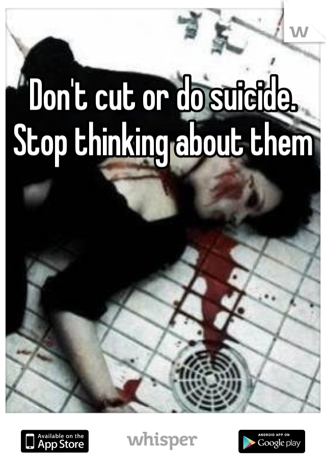 Don't cut or do suicide. Stop thinking about them