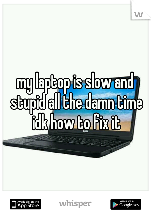 my laptop is slow and stupid all the damn time idk how to fix it
