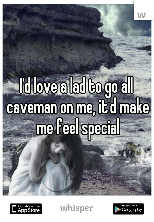 I'd love a lad to go all caveman on me, it'd make me feel special