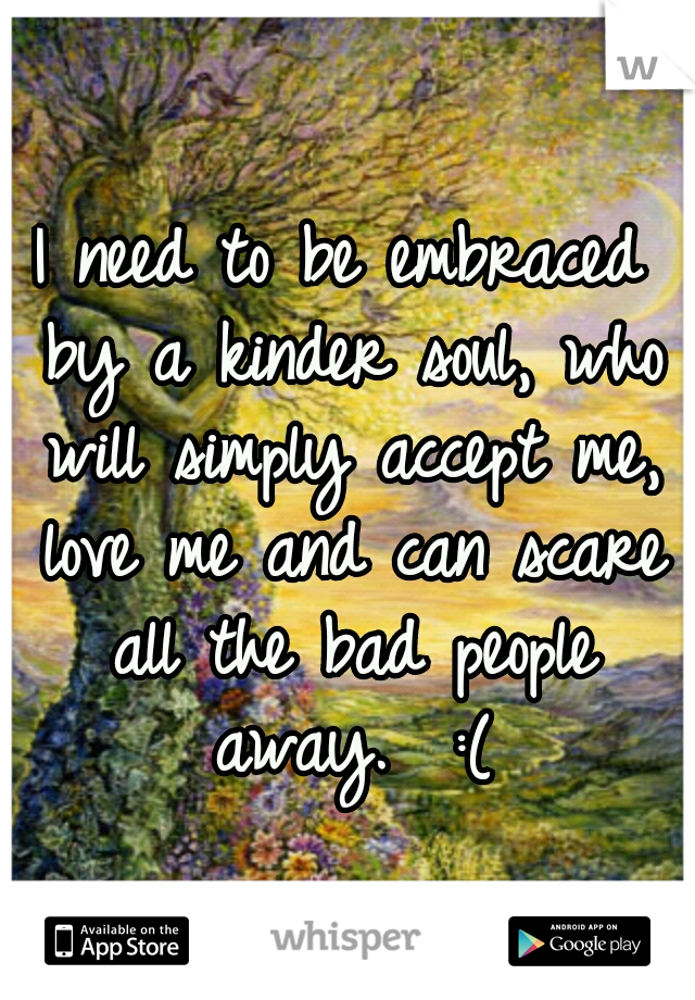 I need to be embraced by a kinder soul, who will simply accept me, love me and can scare all the bad people away.  :(