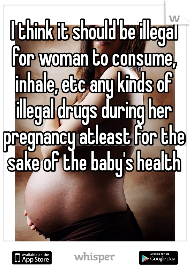 I think it should be illegal for woman to consume, inhale, etc any kinds of illegal drugs during her pregnancy atleast for the sake of the baby's health
