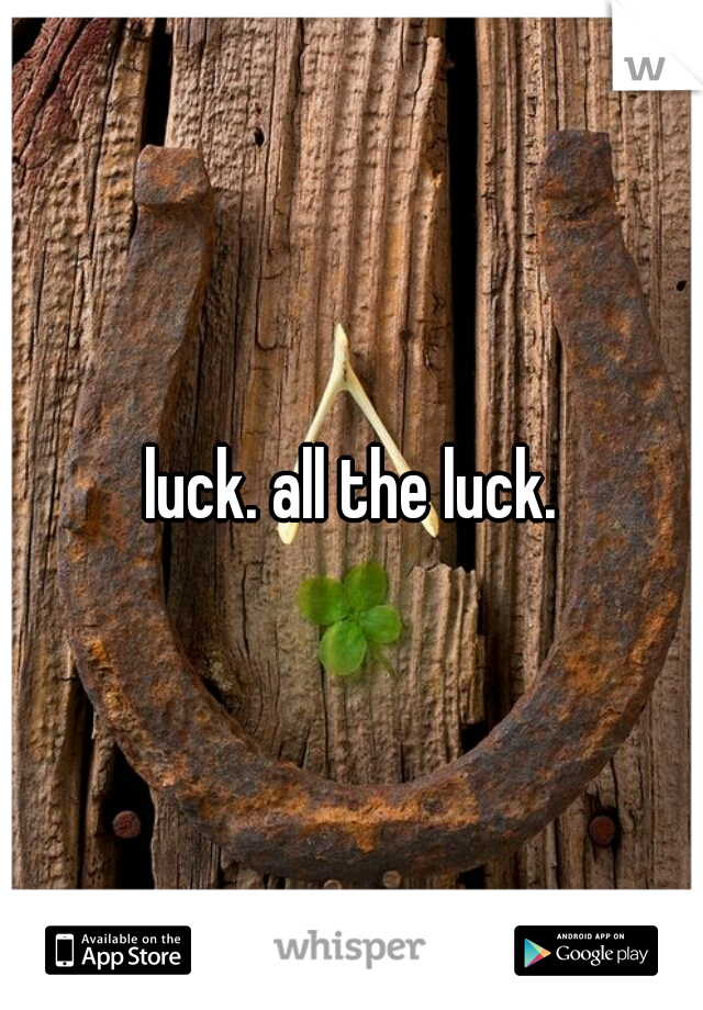 luck. all the luck.