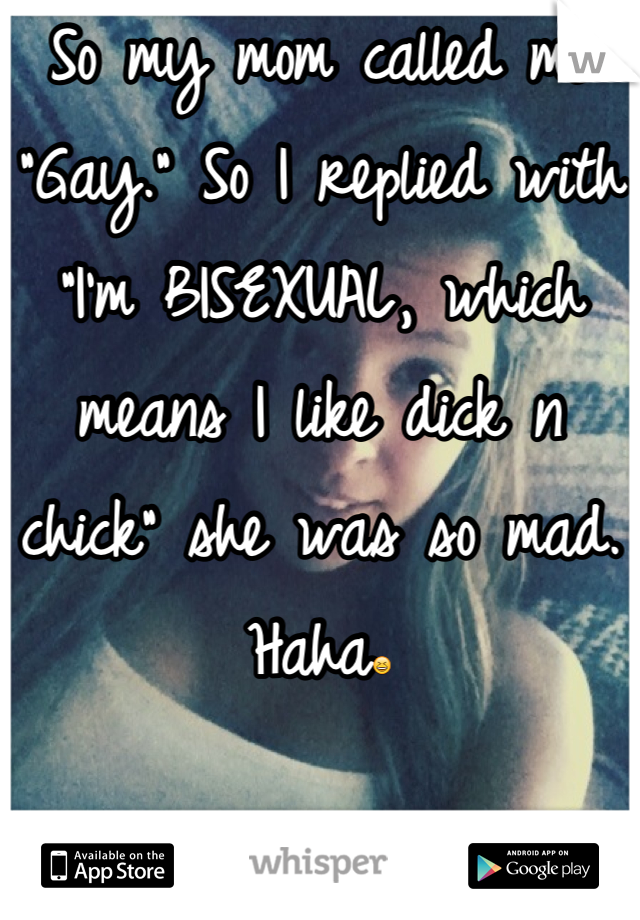 So my mom called me "Gay." So I replied with "I'm BISEXUAL, which means I like dick n chick" she was so mad. Haha😆