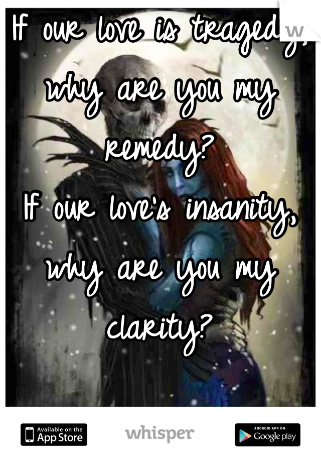 If our love is tragedy, why are you my remedy?
If our love's insanity, why are you my clarity?