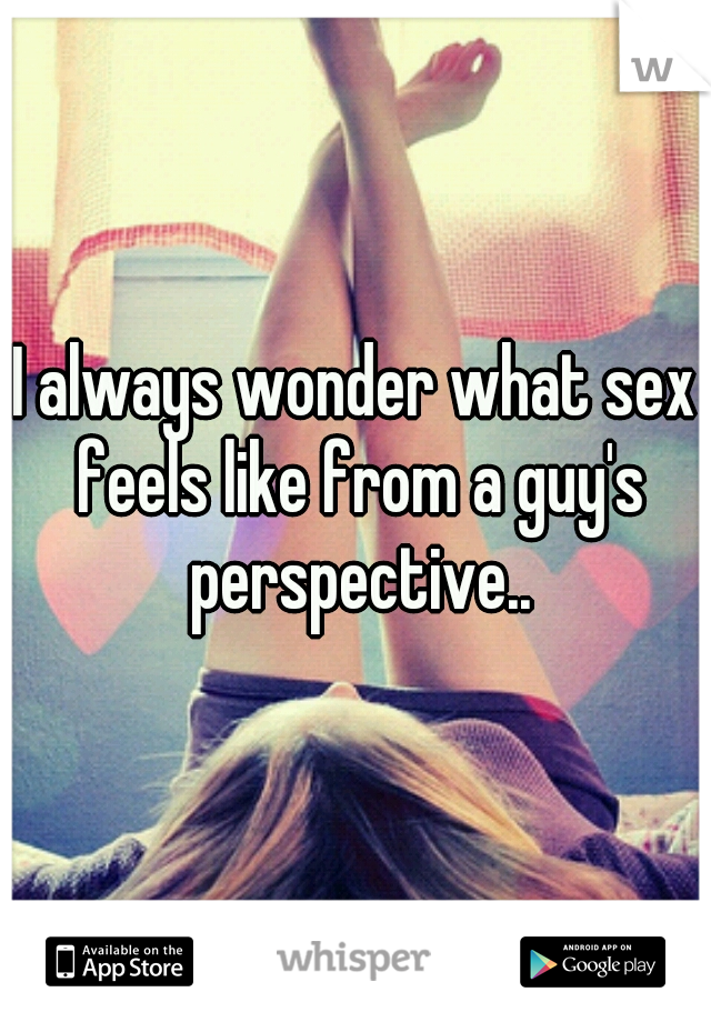 I always wonder what sex feels like from a guy's perspective..