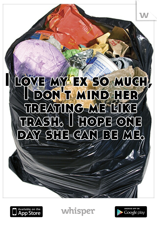 I love my ex so much, I don't mind her treating me like trash. I hope one day she can be me.