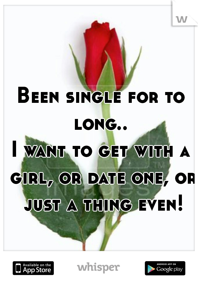 Been single for to long.. 
I want to get with a girl, or date one, or just a thing even!