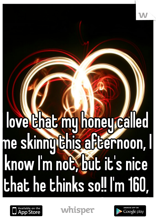 I love that my honey called me skinny this afternoon, I know I'm not, but it's nice that he thinks so!! I'm 160, 5'4". (no way I'm skinny) lol