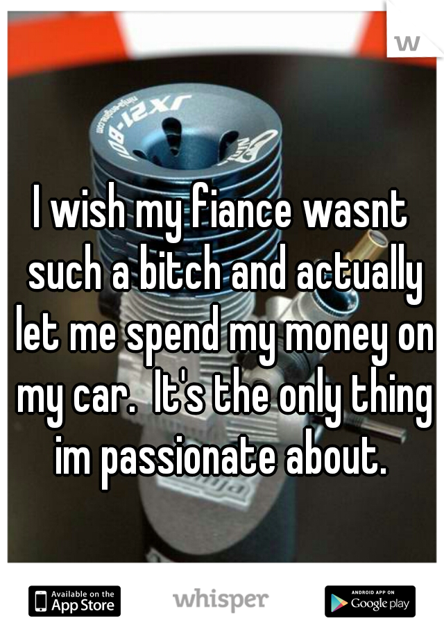 I wish my fiance wasnt such a bitch and actually let me spend my money on my car.  It's the only thing im passionate about. 