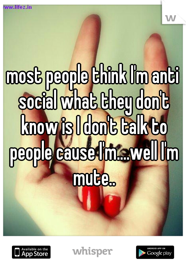 most people think I'm anti social what they don't know is I don't talk to people cause I'm....well I'm mute..