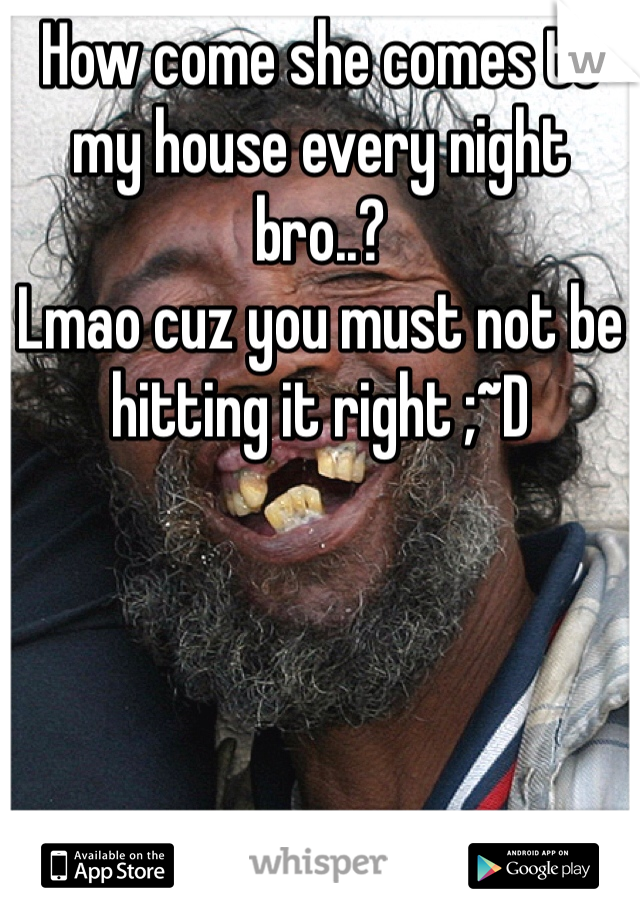 How come she comes to my house every night bro..? 
Lmao cuz you must not be hitting it right ;~D
