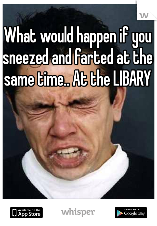 What would happen if you sneezed and farted at the same time.. At the LIBARY