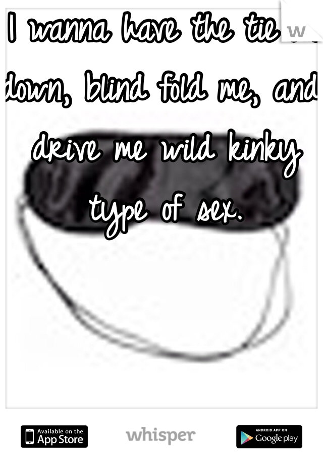 I wanna have the tie me down, blind fold me, and drive me wild kinky type of sex. 