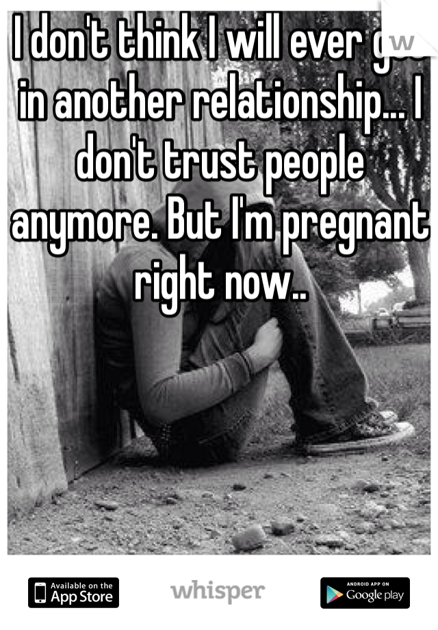 I don't think I will ever get in another relationship... I don't trust people anymore. But I'm pregnant right now..