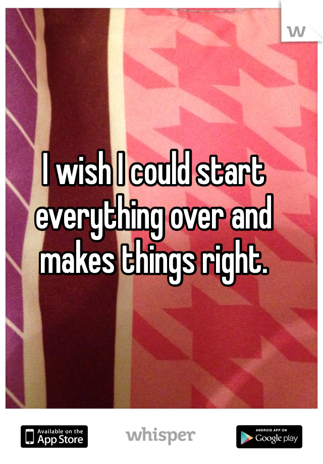 I wish I could start everything over and makes things right. 