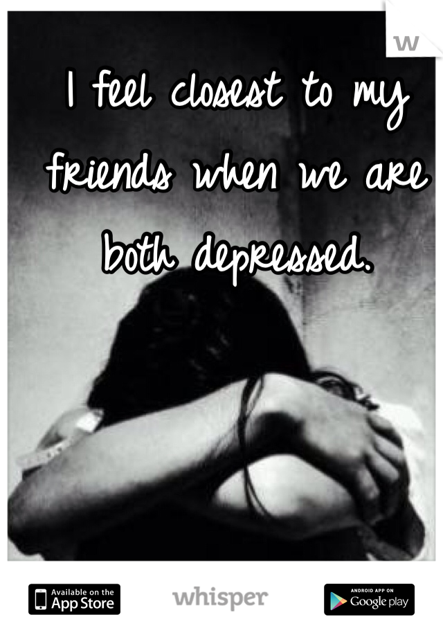 I feel closest to my friends when we are both depressed. 
