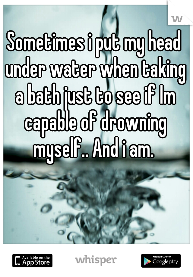 Sometimes i put my head under water when taking a bath just to see if Im capable of drowning myself.. And i am. 