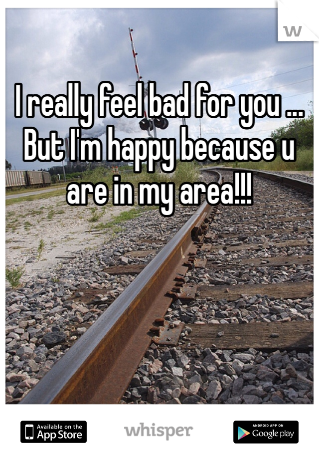 I really feel bad for you ... But I'm happy because u are in my area!!!