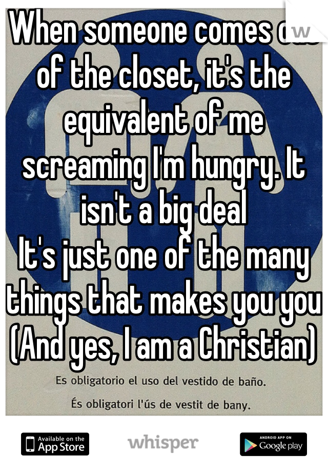 When someone comes out of the closet, it's the equivalent of me screaming I'm hungry. It isn't a big deal
It's just one of the many things that makes you you
(And yes, I am a Christian)
