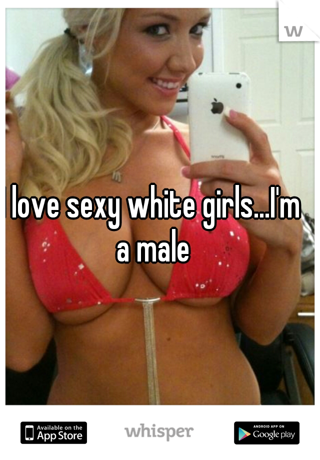 I love sexy white girls...I'm a male