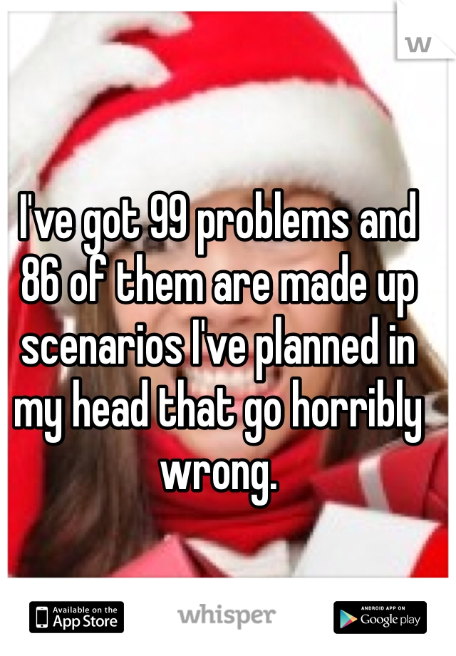 I've got 99 problems and 86 of them are made up scenarios I've planned in my head that go horribly wrong. 