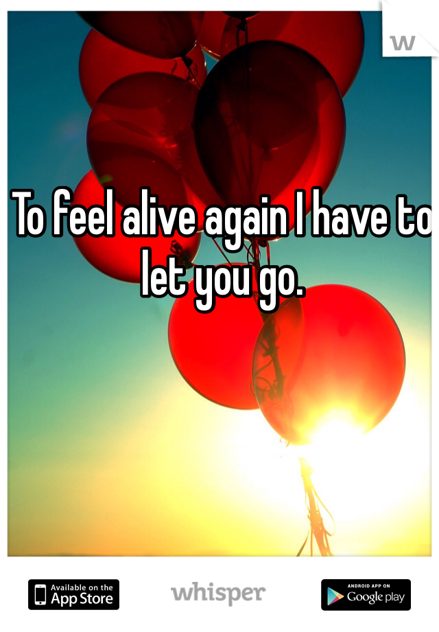 To feel alive again I have to let you go. 
