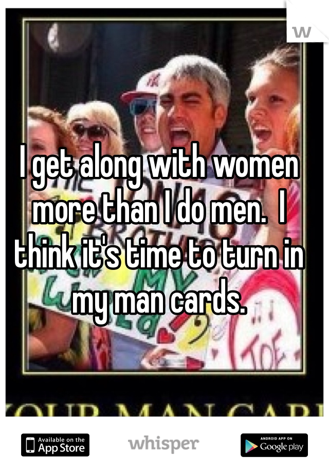 I get along with women more than I do men.  I think it's time to turn in my man cards.