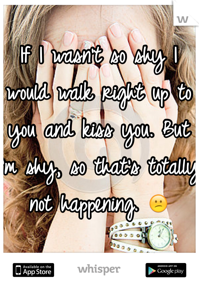 If I wasn't so shy I would walk right up to you and kiss you. But I'm shy, so that's totally not happening. 😕
