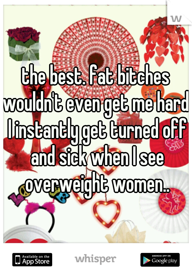 the best. fat bitches wouldn't even get me hard. I instantly get turned off and sick when I see overweight women..