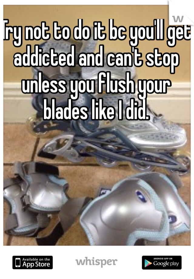 Try not to do it bc you'll get addicted and can't stop unless you flush your blades like I did.