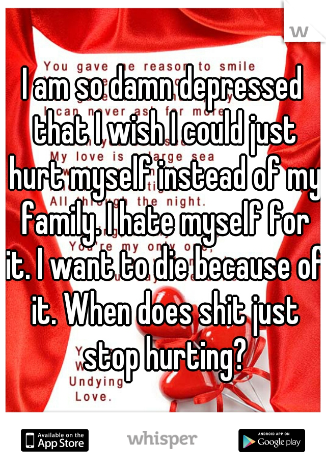 I am so damn depressed that I wish I could just hurt myself instead of my family. I hate myself for it. I want to die because of it. When does shit just stop hurting?