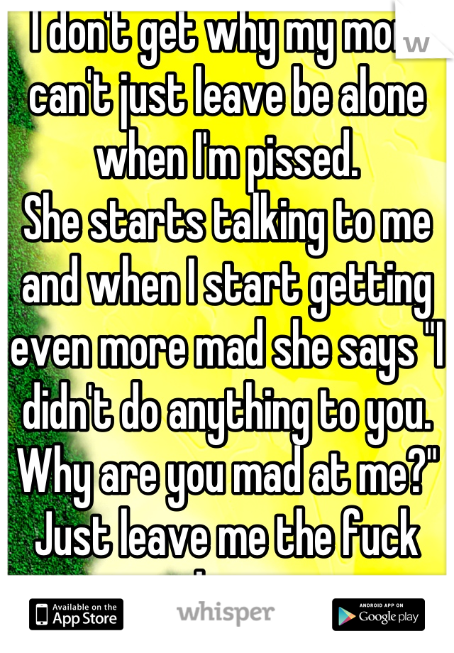 I don't get why my mom can't just leave be alone when I'm pissed. 
She starts talking to me and when I start getting even more mad she says "I didn't do anything to you. Why are you mad at me?"
Just leave me the fuck alone. 