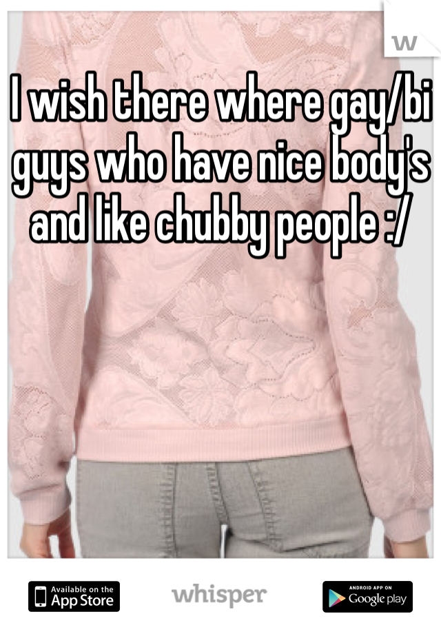 I wish there where gay/bi guys who have nice body's and like chubby people :/ 