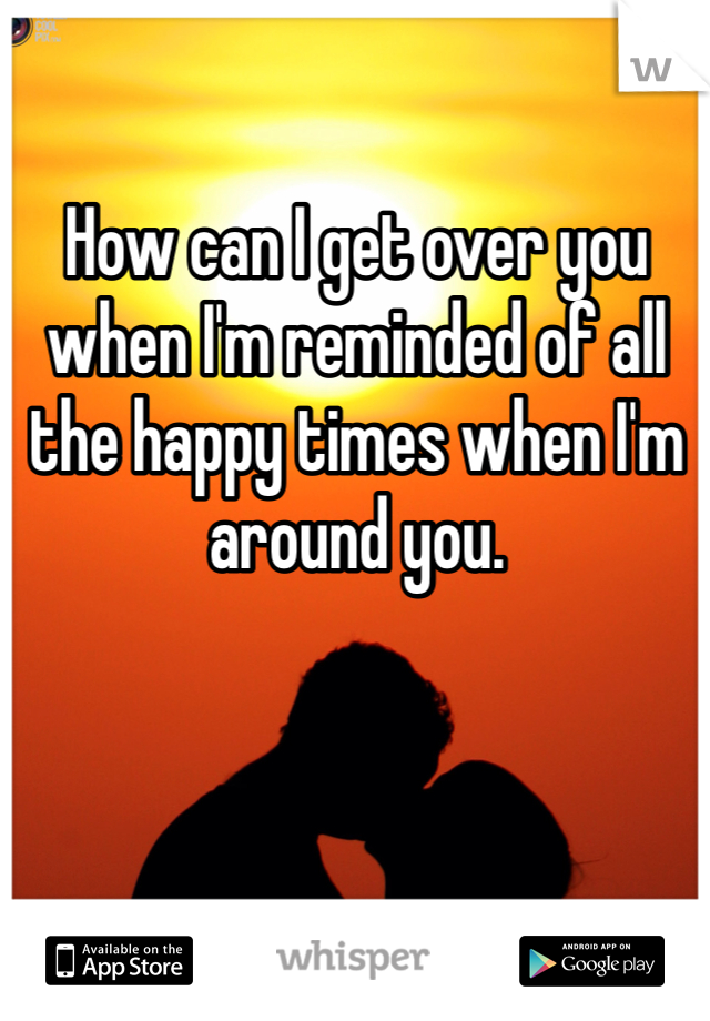 How can I get over you when I'm reminded of all the happy times when I'm around you. 
